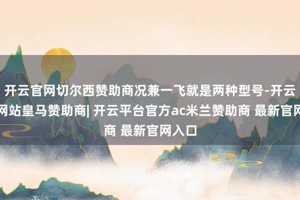 开云官网切尔西赞助商况兼一飞就是两种型号-开云平台网站皇马赞助商| 开云平台官方ac米兰赞助商 最新官网入口