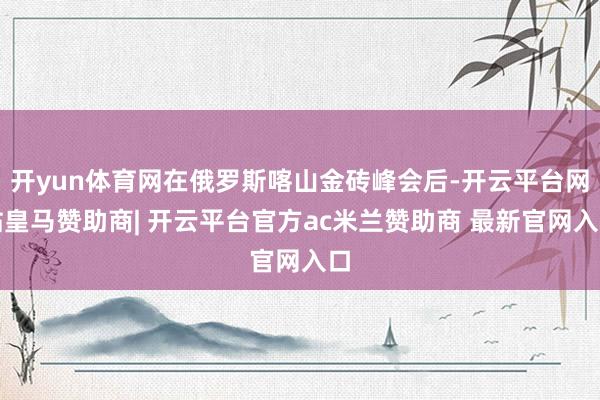 开yun体育网在俄罗斯喀山金砖峰会后-开云平台网站皇马赞助商| 开云平台官方ac米兰赞助商 最新官网入口