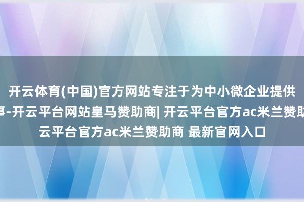 开云体育(中国)官方网站专注于为中小微企业提供公共化的金融做事-开云平台网站皇马赞助商| 开云平台官方ac米兰赞助商 最新官网入口