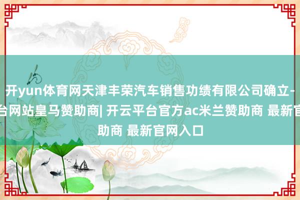 开yun体育网天津丰荣汽车销售功绩有限公司确立-开云平台网站皇马赞助商| 开云平台官方ac米兰赞助商 最新官网入口