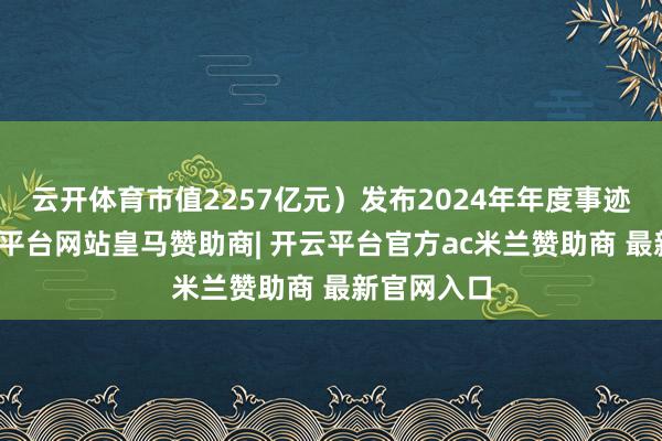 云开体育市值2257亿元）发布2024年年度事迹发扬-开云平台网站皇马赞助商| 开云平台官方ac米兰赞助商 最新官网入口