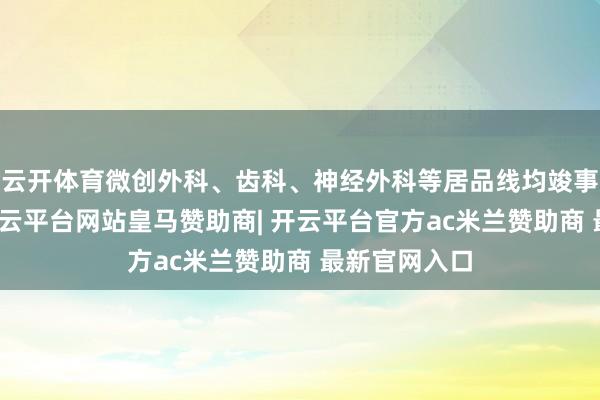云开体育微创外科、齿科、神经外科等居品线均竣事较好增长-开云平台网站皇马赞助商| 开云平台官方ac米兰赞助商 最新官网入口