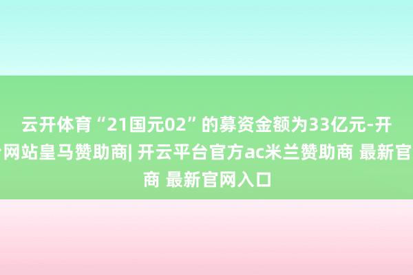 云开体育“21国元02”的募资金额为33亿元-开云平台网站皇马赞助商| 开云平台官方ac米兰赞助商 最新官网入口