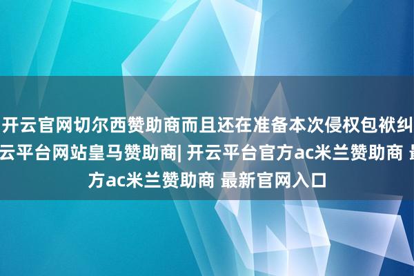 开云官网切尔西赞助商而且还在准备本次侵权包袱纠纷的诉讼-开云平台网站皇马赞助商| 开云平台官方ac米兰赞助商 最新官网入口