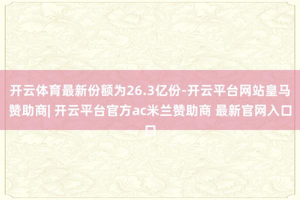 开云体育最新份额为26.3亿份-开云平台网站皇马赞助商| 开云平台官方ac米兰赞助商 最新官网入口