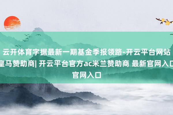 云开体育字据最新一期基金季报领路-开云平台网站皇马赞助商| 开云平台官方ac米兰赞助商 最新官网入口