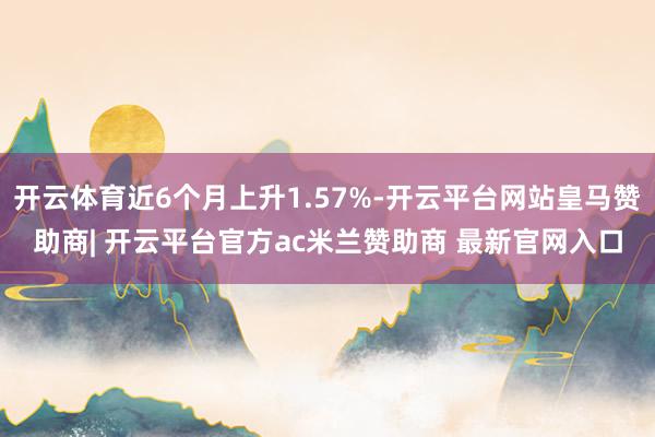 开云体育近6个月上升1.57%-开云平台网站皇马赞助商| 开云平台官方ac米兰赞助商 最新官网入口