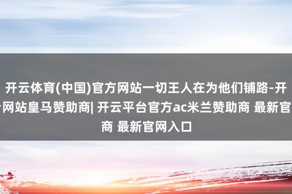 开云体育(中国)官方网站一切王人在为他们铺路-开云平台网站皇马赞助商| 开云平台官方ac米兰赞助商 最新官网入口