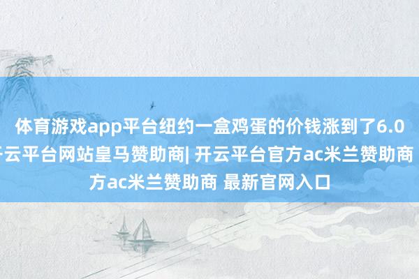 体育游戏app平台纽约一盒鸡蛋的价钱涨到了6.06好意思元-开云平台网站皇马赞助商| 开云平台官方ac米兰赞助商 最新官网入口
