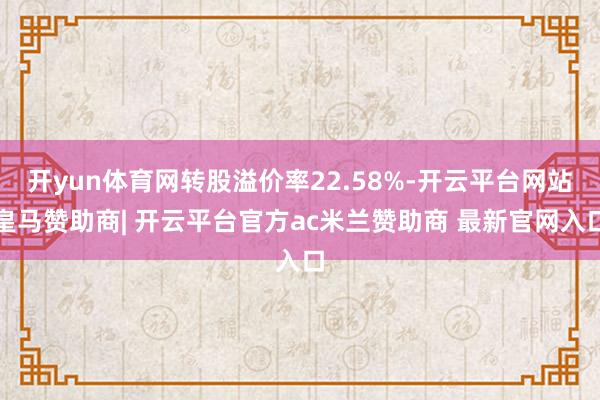 开yun体育网转股溢价率22.58%-开云平台网站皇马赞助商| 开云平台官方ac米兰赞助商 最新官网入口