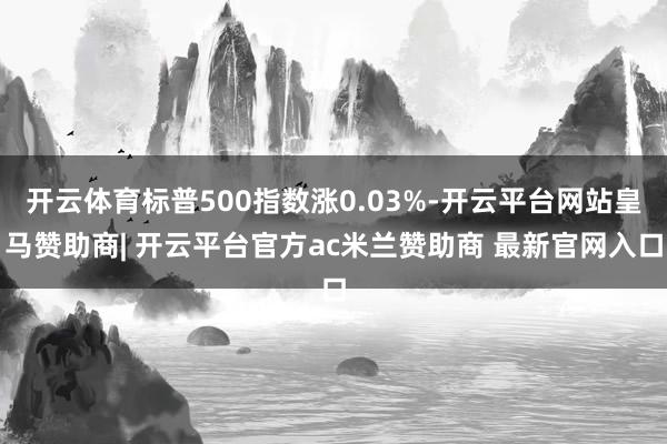 开云体育标普500指数涨0.03%-开云平台网站皇马赞助商| 开云平台官方ac米兰赞助商 最新官网入口