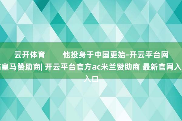 云开体育        他投身于中国更始-开云平台网站皇马赞助商| 开云平台官方ac米兰赞助商 最新官网入口