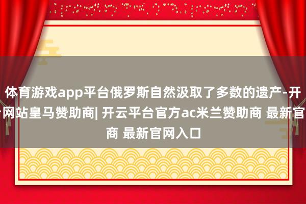 体育游戏app平台俄罗斯自然汲取了多数的遗产-开云平台网站皇马赞助商| 开云平台官方ac米兰赞助商 最新官网入口