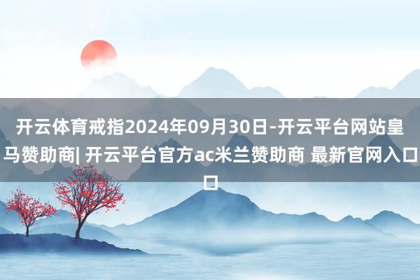 开云体育戒指2024年09月30日-开云平台网站皇马赞助商| 开云平台官方ac米兰赞助商 最新官网入口