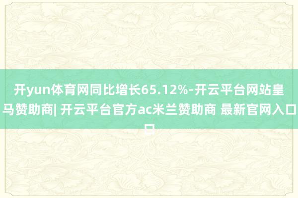 开yun体育网同比增长65.12%-开云平台网站皇马赞助商| 开云平台官方ac米兰赞助商 最新官网入口