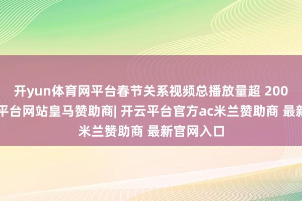 开yun体育网平台春节关系视频总播放量超 2000亿-开云平台网站皇马赞助商| 开云平台官方ac米兰赞助商 最新官网入口