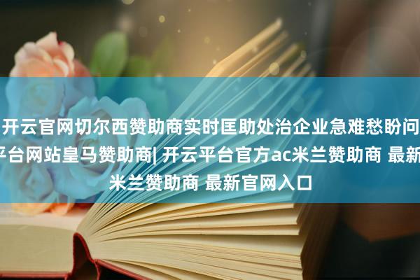 开云官网切尔西赞助商实时匡助处治企业急难愁盼问题-开云平台网站皇马赞助商| 开云平台官方ac米兰赞助商 最新官网入口