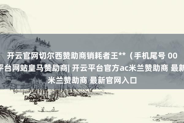 开云官网切尔西赞助商销耗者王**（手机尾号 0081-开云平台网站皇马赞助商| 开云平台官方ac米兰赞助商 最新官网入口