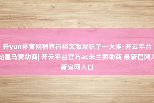 开yun体育网稍有行径文献就积了一大堆-开云平台网站皇马赞助商| 开云平台官方ac米兰赞助商 最新官网入口