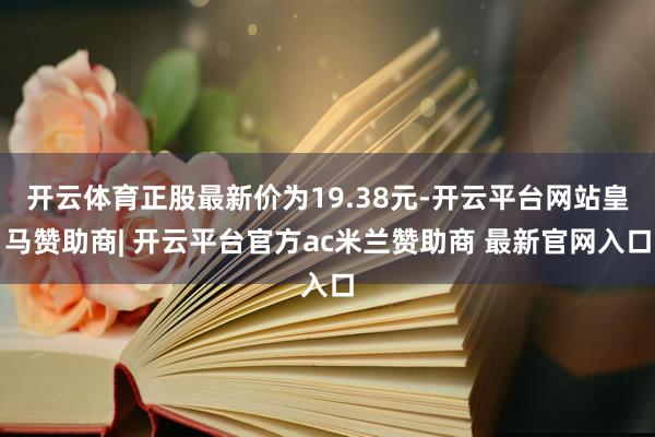 开云体育正股最新价为19.38元-开云平台网站皇马赞助商| 开云平台官方ac米兰赞助商 最新官网入口
