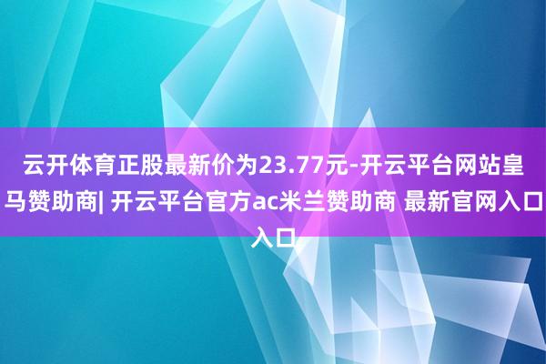 云开体育正股最新价为23.77元-开云平台网站皇马赞助商| 开云平台官方ac米兰赞助商 最新官网入口