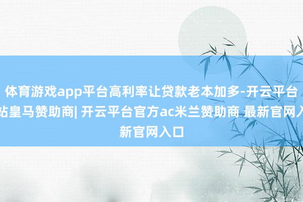 体育游戏app平台高利率让贷款老本加多-开云平台网站皇马赞助商| 开云平台官方ac米兰赞助商 最新官网入口