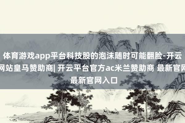 体育游戏app平台科技股的泡沫随时可能翻脸-开云平台网站皇马赞助商| 开云平台官方ac米兰赞助商 最新官网入口