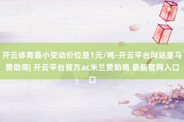 开云体育最小变动价位是1元/吨-开云平台网站皇马赞助商| 开云平台官方ac米兰赞助商 最新官网入口