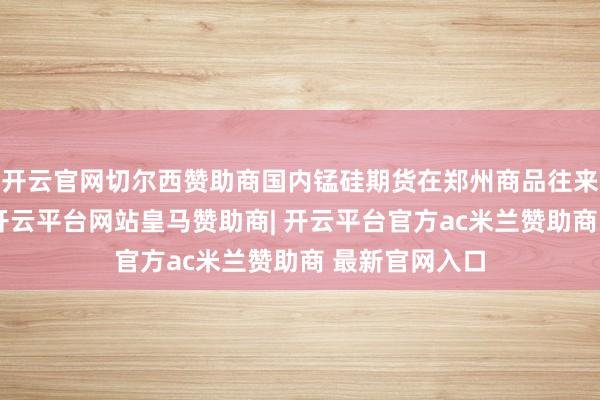开云官网切尔西赞助商国内锰硅期货在郑州商品往来所上市往来-开云平台网站皇马赞助商| 开云平台官方ac米兰赞助商 最新官网入口