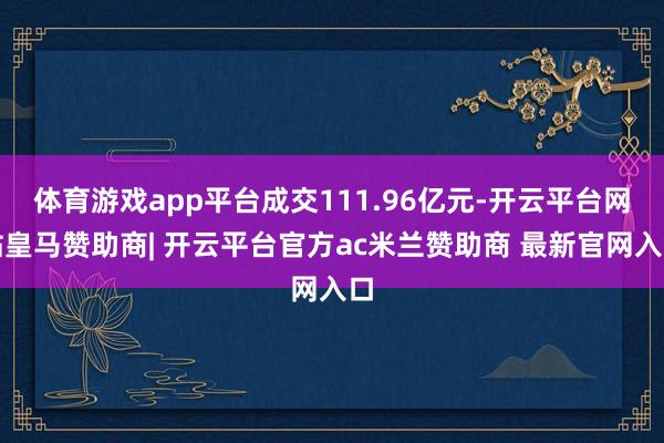 体育游戏app平台成交111.96亿元-开云平台网站皇马赞助商| 开云平台官方ac米兰赞助商 最新官网入口