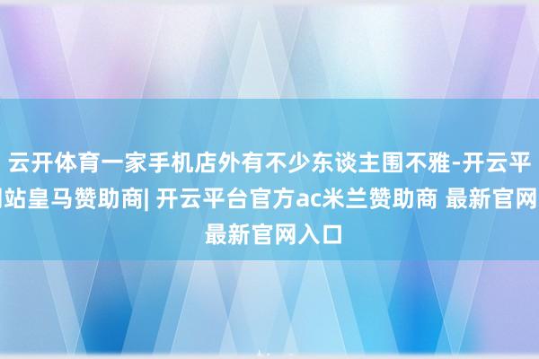 云开体育一家手机店外有不少东谈主围不雅-开云平台网站皇马赞助商| 开云平台官方ac米兰赞助商 最新官网入口