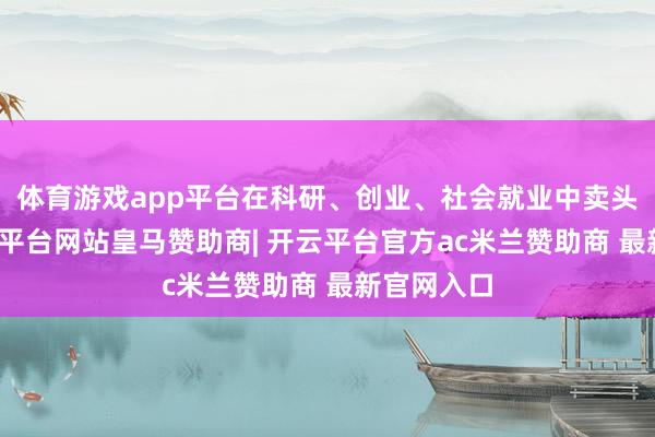 体育游戏app平台在科研、创业、社会就业中卖头卖脚-开云平台网站皇马赞助商| 开云平台官方ac米兰赞助商 最新官网入口