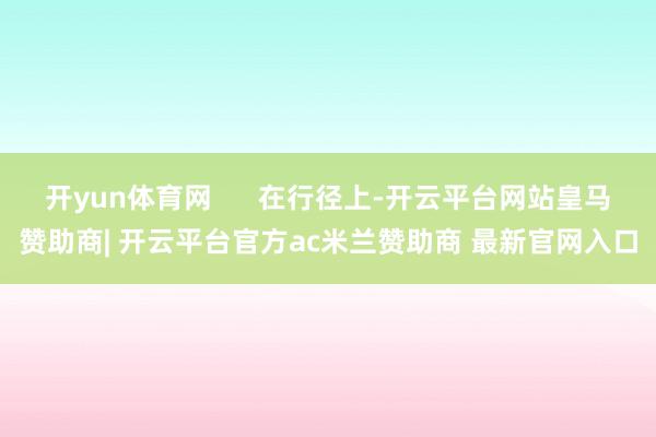 开yun体育网      在行径上-开云平台网站皇马赞助商| 开云平台官方ac米兰赞助商 最新官网入口