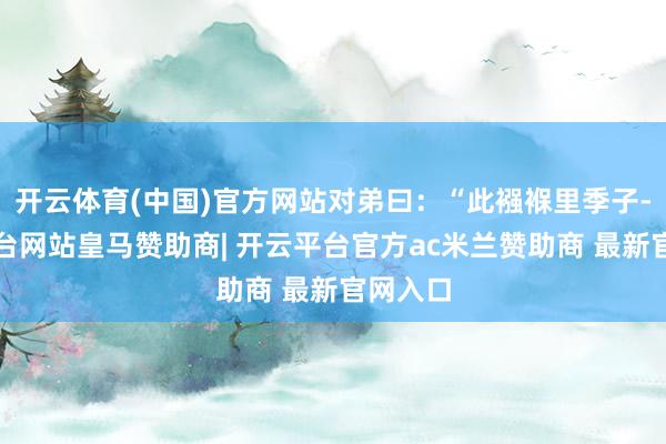 开云体育(中国)官方网站对弟曰：“此襁褓里季子-开云平台网站皇马赞助商| 开云平台官方ac米兰赞助商 最新官网入口