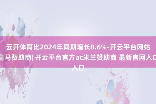 云开体育比2024年同期增长8.6%-开云平台网站皇马赞助商| 开云平台官方ac米兰赞助商 最新官网入口