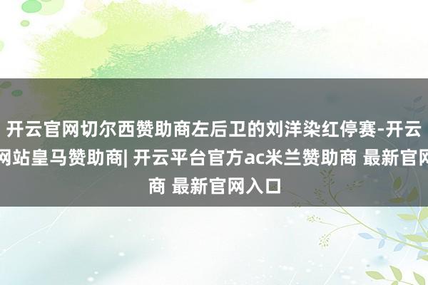 开云官网切尔西赞助商左后卫的刘洋染红停赛-开云平台网站皇马赞助商| 开云平台官方ac米兰赞助商 最新官网入口