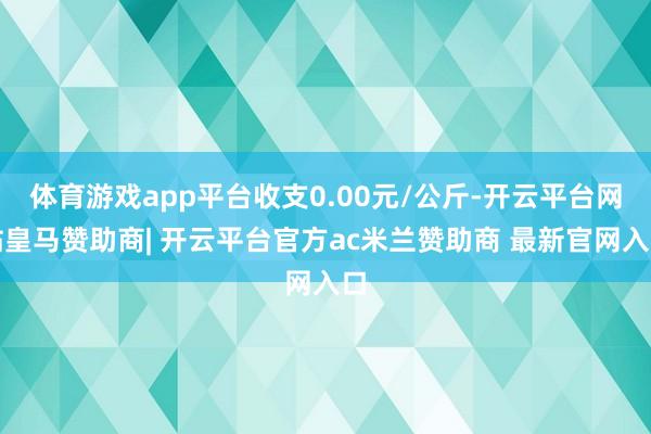 体育游戏app平台收支0.00元/公斤-开云平台网站皇马赞助商| 开云平台官方ac米兰赞助商 最新官网入口