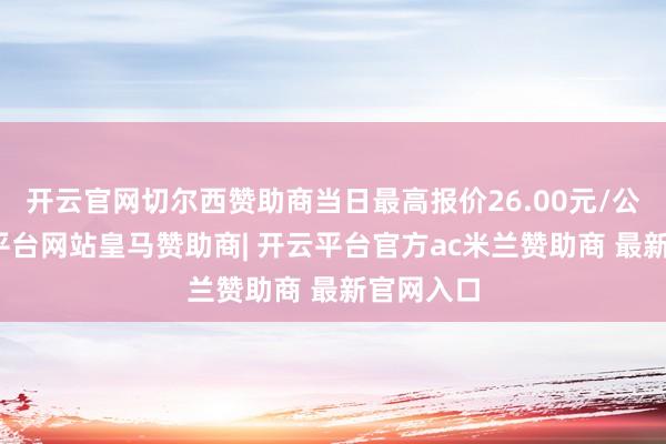 开云官网切尔西赞助商当日最高报价26.00元/公斤-开云平台网站皇马赞助商| 开云平台官方ac米兰赞助商 最新官网入口