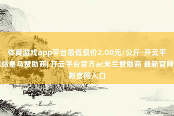 体育游戏app平台最低报价2.00元/公斤-开云平台网站皇马赞助商| 开云平台官方ac米兰赞助商 最新官网入口