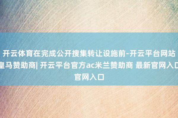 开云体育在完成公开搜集转让设施前-开云平台网站皇马赞助商| 开云平台官方ac米兰赞助商 最新官网入口