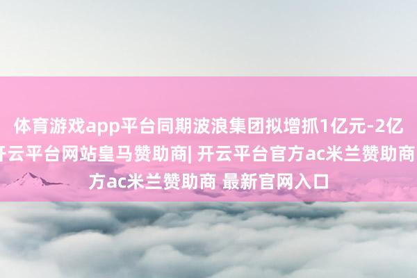 体育游戏app平台同期波浪集团拟增抓1亿元-2亿元公司股份-开云平台网站皇马赞助商| 开云平台官方ac米兰赞助商 最新官网入口