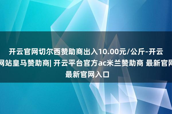 开云官网切尔西赞助商出入10.00元/公斤-开云平台网站皇马赞助商| 开云平台官方ac米兰赞助商 最新官网入口