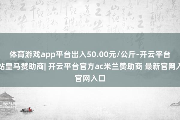 体育游戏app平台出入50.00元/公斤-开云平台网站皇马赞助商| 开云平台官方ac米兰赞助商 最新官网入口