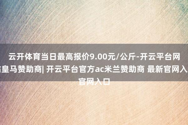 云开体育当日最高报价9.00元/公斤-开云平台网站皇马赞助商| 开云平台官方ac米兰赞助商 最新官网入口