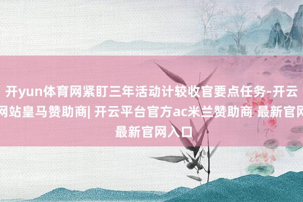 开yun体育网紧盯三年活动计较收官要点任务-开云平台网站皇马赞助商| 开云平台官方ac米兰赞助商 最新官网入口