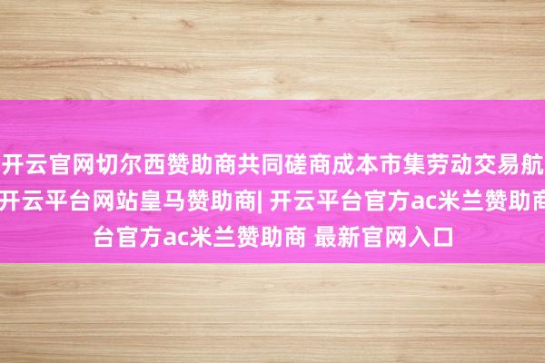 开云官网切尔西赞助商共同磋商成本市集劳动交易航天高质地发展-开云平台网站皇马赞助商| 开云平台官方ac米兰赞助商 最新官网入口