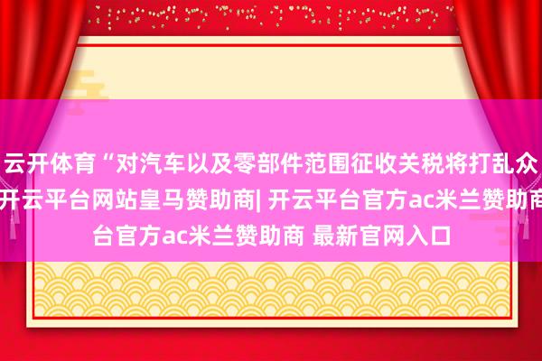 云开体育“对汽车以及零部件范围征收关税将打乱众人汽车供应链-开云平台网站皇马赞助商| 开云平台官方ac米兰赞助商 最新官网入口