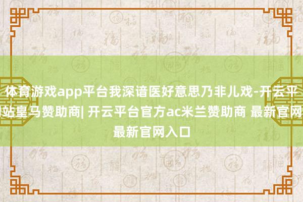 体育游戏app平台我深谙医好意思乃非儿戏-开云平台网站皇马赞助商| 开云平台官方ac米兰赞助商 最新官网入口