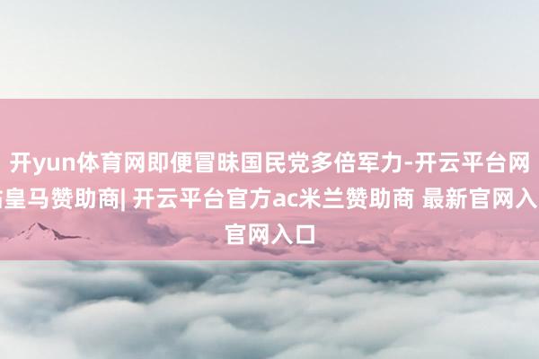 开yun体育网即便冒昧国民党多倍军力-开云平台网站皇马赞助商| 开云平台官方ac米兰赞助商 最新官网入口