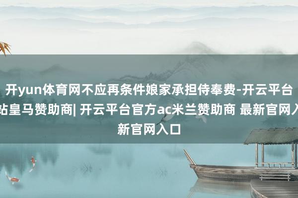 开yun体育网不应再条件娘家承担侍奉费-开云平台网站皇马赞助商| 开云平台官方ac米兰赞助商 最新官网入口